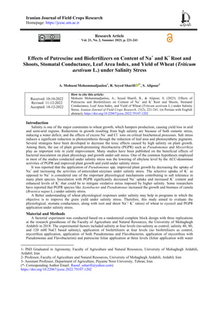 Iranian Journal of Field Crops Research
Homepage: https://jcesc.um.ac.ir
Research Article
Vol. 21, No. 2, Summer 2023, p. 221-241
Effects of Putrescine and Biofertilizers on Content of Na+
and K+
Root and
Shoots, Stomatal Conductance, Leaf Area Index, and Yield of Wheat (Triticum
aestivum L.) under Salinity Stress
A. Mohseni Mohammadjanlou1
, R. Seyed Sharifi 2*
, S. Alipour3
Received: 10-10-2022
Revised: 11-12-2022
Accepted: 18-12-2022
How to cite this article:
Mohseni Mohammadjanlou, A., Seyed Sharifi, R., & Alipour, S. (2023). Effects of
Putrescine and Biofertilizers on Content of Na+
and K+
Root and Shoots, Stomatal
Conductance, Leaf Area Index, and Yield of Wheat (Triticum aestivum L.) under Salinity
Stress. Iranian Journal of Field Crops Research, 21(2), 221-241. (in Persian with English
abstract). https://doi.org/10.22067/jcesc.2022.79107.1202
Introduction
Salinity is one of the major constraints to wheat growth, which hampers production, causing yield loss in arid
and semi-arid regions. Reductions in growth resulting from high salinity are because of both osmotic stress,
inducing a water deficit, and the effects of excess Na+
and Cl–
ions on critical biochemical processes. Salt stress
induces a significant reduction in photosynthesis through the reduction of leaf area and photosynthetic pigments.
Several strategies have been developed to decrease the toxic effects caused by high salinity on plant growth.
Among them, the use of plant growth-promoting rhizobacteria (PGPR) such as Pseudomonas and Mycorrhiza
play an important role in yield improvement. Many studies have been published on the beneficial effects of
bacterial inoculation on plant physiology and growth under salt stress. One of the common hypotheses employed
in most of the studies conducted under salinity stress was the lowering of ethylene level by the ACC-deaminase
activities of PGPR and improved plant growth and yield under salinity stress.
It was reported that the application of Pseudomonas spp. improved plant growth by decreasing the uptake of
Na+
and increasing the activities of antioxidant enzymes under salinity stress. The selective uptake of K+
as
opposed to Na+
is considered one of the important physiological mechanisms contributing to salt tolerance in
many plant species. Inoculation with PGPR significantly decreased Na+
uptake and increased K+
content and
enhanced levels of K+
that could be to mitigate oxidative stress imposed by higher salinity. Some researchers
have reported that PGPR species like Azotobacter and Pseudomonas increased the growth and biomass of canola
(Brassica napus L.) under salinity stress.
A Better understanding of wheat physiological responses under salinity may help in programs in which the
objective is to improve the grain yield under salinity stress. Therefore, this study aimed to evaluate the
physiological, stomata conductance, along with root and shoot Na+
/ K+
ratios) of wheat to cycocel and PGPR
application under salinity stress.
Material and Methods
A factorial experiment was conducted based on a randomized complete block design with three replications
at the research greenhouse of the Faculty of Agriculture and Natural Resources, the University of Mohaghegh
Ardabili in 2018. The experimental factors included salinity at four levels (no-salinity as control, salinity 40, 80,
and 120 mM NaCl based salinity), application of biofertilizers at four levels (no biofertilizers as control,
mycorrhiza application, application of both Pseudomonas and Flavobacterim, application of mycorrhiza with
Pseudomonas and Flavobacterim) and putrescine foliar application at three levels (foliar application with water
1- PhD Graduated in Agronomy, Faculty of Agriculture and Natural Resources, University of Mohaghegh Ardabili,
Ardabil, Iran
2- Professor, Faculty of Agriculture and Natural Resources, University of Mohaghegh Ardabili, Ardabil, Iran
3- Assistant Professor, Department of Agriculture, Payame Noor University, Tehran, Iran
(*- Corresponding Author Email: Raouf_ssharifi@yahoo.com)
https://doi.org/10.22067/jcesc.2022.79107.1202
 
