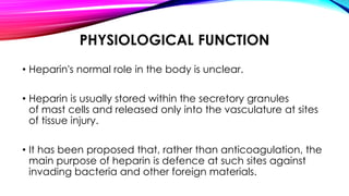PHYSIOLOGICAL FUNCTION
• Heparin's normal role in the body is unclear.
• Heparin is usually stored within the secretory granules
of mast cells and released only into the vasculature at sites
of tissue injury.
• It has been proposed that, rather than anticoagulation, the
main purpose of heparin is defence at such sites against
invading bacteria and other foreign materials.
 