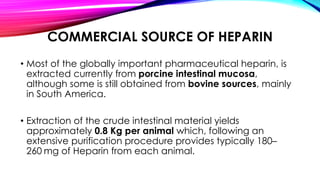 COMMERCIAL SOURCE OF HEPARIN
• Most of the globally important pharmaceutical heparin, is
extracted currently from porcine intestinal mucosa,
although some is still obtained from bovine sources, mainly
in South America.
• Extraction of the crude intestinal material yields
approximately 0.8 Kg per animal which, following an
extensive purification procedure provides typically 180–
260 mg of Heparin from each animal.
 