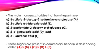 • The main monosaccharides that form heparin are
a) 6-sulfate-2-desoxy-2-sulfamino-α-d-glucose (A),
b) 2-sulfate α-l-iduronic acid (B),
c) 2-acetamido-2-desoxy α-d-glucose (C),
d) β-d-glucuronic acid (D), and
e) α-l-iduronic acid (E).
• These sugars are present in commercial heparin in descending
order: (A) > (B) > (C) > (D) > (E).
 