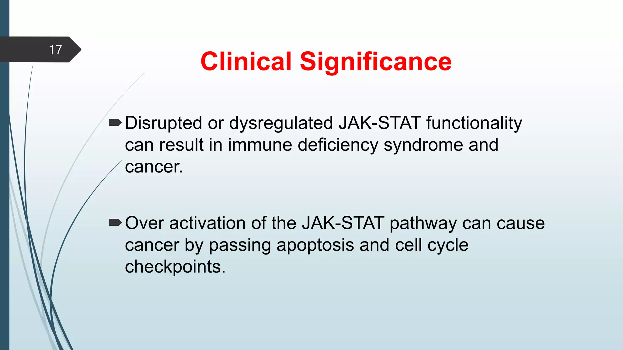 Clinical Significance
Disrupted or dysregulated JAK-STAT functionality
can result in immune deficiency syndrome and
cancer.
Over activation of the JAK-STAT pathway can cause
cancer by passing apoptosis and cell cycle
checkpoints.
17
 