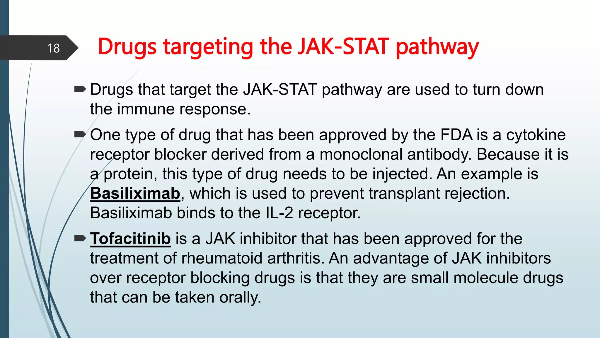 Drugs targeting the JAK-STAT pathway
Drugs that target the JAK-STAT pathway are used to turn down
the immune response.
One type of drug that has been approved by the FDA is a cytokine
receptor blocker derived from a monoclonal antibody. Because it is
a protein, this type of drug needs to be injected. An example is
Basiliximab, which is used to prevent transplant rejection.
Basiliximab binds to the IL-2 receptor.
Tofacitinib is a JAK inhibitor that has been approved for the
treatment of rheumatoid arthritis. An advantage of JAK inhibitors
over receptor blocking drugs is that they are small molecule drugs
that can be taken orally.
18
 