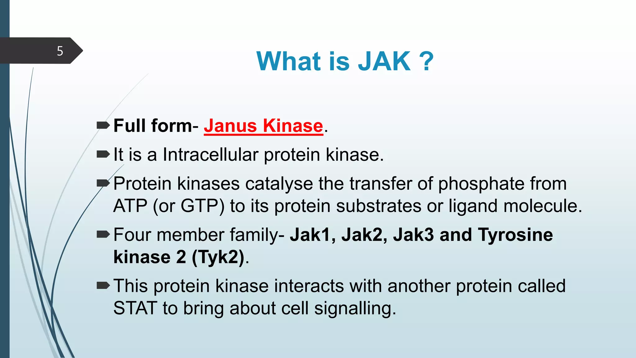 What is JAK ?
Full form- Janus Kinase.
It is a Intracellular protein kinase.
Protein kinases catalyse the transfer of phosphate from
ATP (or GTP) to its protein substrates or ligand molecule.
Four member family- Jak1, Jak2, Jak3 and Tyrosine
kinase 2 (Tyk2).
This protein kinase interacts with another protein called
STAT to bring about cell signalling.
5
 