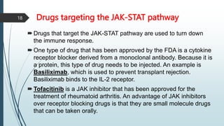 Drugs targeting the JAK-STAT pathway
Drugs that target the JAK-STAT pathway are used to turn down
the immune response.
One type of drug that has been approved by the FDA is a cytokine
receptor blocker derived from a monoclonal antibody. Because it is
a protein, this type of drug needs to be injected. An example is
Basiliximab, which is used to prevent transplant rejection.
Basiliximab binds to the IL-2 receptor.
Tofacitinib is a JAK inhibitor that has been approved for the
treatment of rheumatoid arthritis. An advantage of JAK inhibitors
over receptor blocking drugs is that they are small molecule drugs
that can be taken orally.
18
 