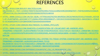 REFERENCES
• HTTPS://BYJUS.COM/BIOLOGY/MULTICELLULAR-
ORGANISMS/#:~:TEXT=CHARACTERISTICS%20OF%20MULTICELLULAR%20ORGANISMS&TEXT=THEY%20ARE%20VISIBLE%
20TO%20THE,CELLS%20EXHIBIT%20DIVISION%20OF%20LABOUR
• HTTPS://WWW.GOOGLE.COM/URL?SA=I&URL=HTTPS%3A%2F%2FEN.WIKIPEDIA.ORG%2FWIKI%2FEVOLUTIONARY_HISTOR
Y_OF_PLANTS&PSIG=AOVVAW13771LNANLL3PHGL9RSHHW&UST=1603364530484000&SOURCE=IMAGES&CD=VFE&VE
D=0CAIQJRXQFWOTCOIYQMHEXEWCFQAAAAADAAAAABAM
• HTTPS://STUDY.COM/CIMAGES/MULTIMAGES/16/ANIMAL_PHYLA.JPG
• HTTPS://WWW.GOOGLE.COM/SEARCH?Q=CLASSIFICATION+OF+CELL&CLIENT=MS-ANDROID-ASUS-
TPIN&PRMD=IVN&SXSRF=ALEKK03PB6B92T5KVZB1AYE6GPKIOLRUIA:1603275852417&SOURCE=LNMS&TBM=ISCH&SA
=X&VED=2AHUKEWIOZQP9U8XSAHW3YZGGHEWQDN8Q_AUOAXOECAWQAG&BIW=424&BIH=720#IMGRC=VWGOCPTM
NEYCSM
• HTTPS://WWW.GOOGLE.COM/SEARCH?Q=CELL+SYSTEM+TO+TISSUE+SYSTEM+CHART&CLIENT=MS-ANDROID-ASUS-
TPIN&PRMD=IVSN&SXSRF=ALEKK00GLNAVE2WHH_TJ5YJZ-
89LSN0WCW:1603274143795&SOURCE=LNMS&TBM=ISCH&SA=X&VED=2AHUKEWJO6CXOTCXSAHXLXJGGHV5NCR8Q_
AUOAXOECAMQAG&BIW=424&BIH=720#IMGRC=RBA0GDXFOQOWWM
• HTTPS://WWW.DIFFEN.COM/DIFFERENCE/EUKARYOTIC_CELL_VS_PROKARYOTIC_CELL
• HTTPS://WWW.NATIONALGEOGRAPHIC.ORG/ENCYCLOPEDIA/UNICELLULAR-VS-MULTICELLULAR/
 