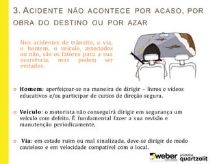 3. ACIDENTE NÃO ACONTECE POR ACASO, POR
OBRA DO DESTINO OU POR AZAR
Nos acidentes de trânsito, a via,
o homem, o veículo, associados
ou não, são os fatores para a sua
ocorrência, mas podem ser
evitados.
 Homem: aperfeiçoar-se na maneira de dirigir – livros e vídeos
educativos e/ou participar de cursos de direção segura.
 Veículo: o motorista não conseguirá dirigir em segurança um
veículo com defeito. É fundamental fazer a sua revisão e
manutenção periodicamente.
 Via: em estado ruim ou mal sinalizada, deve-se dirigir de modo
cauteloso e em velocidade compatível com o local.
 