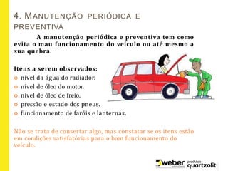 4. MANUTENÇÃO PERIÓDICA E
PREVENTIVA
A manutenção periódica e preventiva tem como
evita o mau funcionamento do veículo ou até mesmo a
sua quebra.
Itens a serem observados:
 nível da água do radiador.
 nível de óleo do motor.
 nível de óleo de freio.
 pressão e estado dos pneus.
 funcionamento de faróis e lanternas.
Não se trata de consertar algo, mas constatar se os itens estão
em condições satisfatórias para o bom funcionamento do
veículo.
 