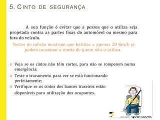 5. CINTO DE SEGURANÇA
A sua função é evitar que a pessoa que o utiliza seja
projetada contra as partes fixas do automóvel ou mesmo para
fora do veículo.
Testes de colisão mostram que batidas a apenas 20 Km/h já
podem ocasionar a morte de quem não o utiliza.
 Veja se os cintos não têm cortes, para não se romperem numa
emergência;
 Teste o travamento para ver se está funcionando
perfeitamente;
 Verifique se os cintos dos bancos traseiros estão
disponíveis para utilização dos ocupantes.
 