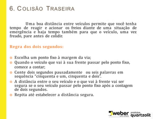 6. COLISÃO TRASEIRA
Uma boa distância entre veículos permite que você tenha
tempo de reagir e acionar os freios diante de uma situação de
emergência e haja tempo também para que o veículo, uma vez
freado, pare antes de colidir.
Regra dos dois segundos:
 Escolha um ponto fixo à margem da via;
 Quando o veículo que vai à sua frente passar pelo ponto fixo,
comece a contar;
 Conte dois segundos pausadamente ou seis palavras em
sequência “cinquenta e um, cinquenta e dois”.
 A distância entre o seu veículo e o que vai à frente vai ser
segura se o seu veículo passar pelo ponto fixo após a contagem
de dois segundos.
 Repita até estabelecer a distância segura.
 