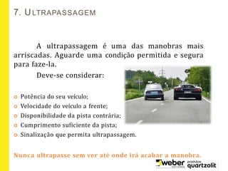 A ultrapassagem é uma das manobras mais
arriscadas. Aguarde uma condição permitida e segura
para faze-la.
Deve-se considerar:
 Potência do seu veículo;
 Velocidade do veículo a frente;
 Disponibilidade da pista contrária;
 Cumprimento suficiente da pista;
 Sinalização que permita ultrapassagem.
Nunca ultrapasse sem ver até onde irá acabar a manobra.
7. ULTRAPASSAGEM
 