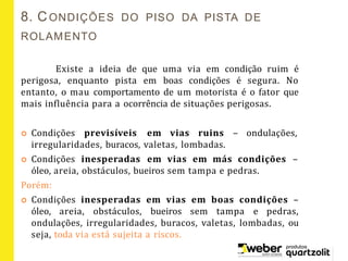 Existe a ideia de que uma via em condição ruim é
perigosa, enquanto pista em boas condições é segura. No
entanto, o mau comportamento de um motorista é o fator que
mais influência para a ocorrência de situações perigosas.
 Condições previsíveis em vias ruins – ondulações,
irregularidades, buracos, valetas, lombadas.
 Condições inesperadas em vias em más condições –
óleo, areia, obstáculos, bueiros sem tampa e pedras.
Porém:
 Condições inesperadas em vias em boas condições –
óleo, areia, obstáculos, bueiros sem tampa e pedras,
ondulações, irregularidades, buracos, valetas, lombadas, ou
seja, toda via está sujeita a riscos.
8. CONDIÇÕES DO PISO DA PISTA DE
ROLAMENTO
 