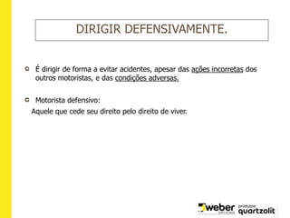DIRIGIR DEFENSIVAMENTE.
É dirigir de forma a evitar acidentes, apesar das ações incorretas dos
outros motoristas, e das condições adversas.
Motorista defensivo:
Aquele que cede seu direito pelo direito de viver.
 