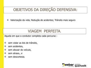 OBJETIVOS DA DIREÇÃO DEFENSIVA:
Valorização da vida; Redução de acidentes; Trânsito mais seguro
VIAGEM PERFEITA.
Aquela em que o condutor completa cada percurso :
sem violar as leis de trânsito,
sem acidentes,
sem abusar do veículo,
sem atraso., e
sem descortesia.
 