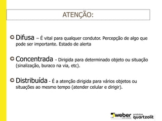 ATENÇÃO:
Difusa – É vital para qualquer condutor. Percepção de algo que
pode ser importante. Estado de alerta
Concentrada - Dirigida para determinado objeto ou situação
(sinalização, buraco na via, etc).
Distribuída - É a atenção dirigida para vários objetos ou
situações ao mesmo tempo (atender celular e dirigir).
 