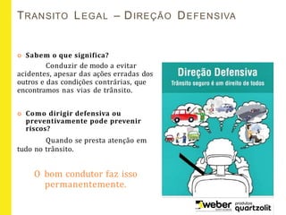 TRANSITO LEGAL – DIREÇÃO DEFENSIVA
 Sabem o que significa?
Conduzir de modo a evitar
acidentes, apesar das ações erradas dos
outros e das condições contrárias, que
encontramos nas vias de trânsito.
 Como dirigir defensiva ou
preventivamente pode prevenir
riscos?
Quando se presta atenção em
tudo no trânsito.
O bom condutor faz isso
permanentemente.
 