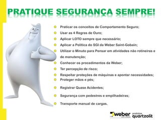 Praticar os conceitos de Comportamento Seguro;
Usar as 4 Regras de Ouro;
Aplicar LOTO sempre que necessário;
Aplicar a Política do SGI da Weber Saint-Gobain;
Utilizar o Minuto para Pensar em atividades não rotineiras e
de manutenção;
Conhecer os procedimentos da Weber;
Ter percepção de risco;
Respeitar proteções de máquinas e apontar necessidades;
Proteger mãos e pés;
Registrar Quase Acidentes;
Segurança com pedestres e empilhadeiras;
Transporte manual de cargas.
 