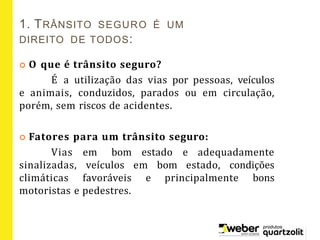 1. TRÂNSITO SEGURO É UM
DIREITO DE TODOS:
 O que é trânsito seguro?
É a utilização das vias por pessoas, veículos
e animais, conduzidos, parados ou em circulação,
porém, sem riscos de acidentes.
 Fatores para um trânsito seguro:
Vias em bom estado e adequadamente
sinalizadas, veículos em bom estado, condições
climáticas favoráveis e principalmente bons
motoristas e pedestres.
 