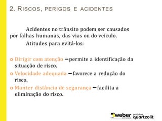 2. RISCOS, PERIGOS E ACIDENTES
Acidentes no trânsito podem ser causados
por falhas humanas, das vias ou do veículo.
Atitudes para evitá-los:
 Dirigir com atenção –permite a identificação da
situação de risco.
 Velocidade adequada – favorece a redução do
risco.
 Manter distância de segurança – facilita a
eliminação do risco.
 