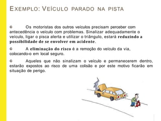 EXEMPLO: VEÍCULO PARADO NA PISTA
Os motoristas dos outros veículos precisam perceber com
antecedência o veículo com problemas. Sinalizar adequadamente o
veículo, ligar o pisca alerta e utilizar o triângulo, estará reduzindo a
possibilidade de se envolver em acidente.
A eliminação do risco é a remoção do veículo da via,
colocando-o em local seguro.
Aqueles que não sinalizam o veículo e permanecerem dentro,
estarão expostos ao risco de uma colisão e por este motivo ficarão em
situação de perigo.
 