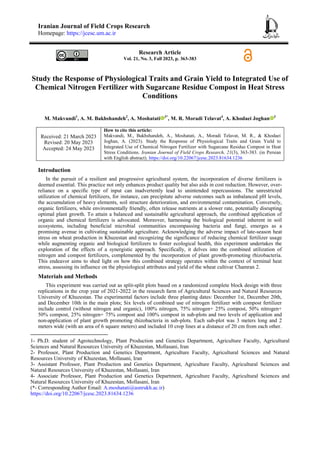 Iranian Journal of Field Crops Research
Homepage: https://jcesc.um.ac.ir
Research Article
Vol. 21, No. 3, Fall 2023, p. 363-383
Study the Response of Physiological Traits and Grain Yield to Integrated Use of
Chemical Nitrogen Fertilizer with Sugarcane Residue Compost in Heat Stress
Conditions
M. Makvandi1
, A. M. Bakhshandeh2
, A. Moshatati 3*
, M. R. Moradi Telavat4
, A. Khodaei Joghan 3
Received: 21 March 2023
Revised: 20 May 2023
Accepted: 24 May 2023
How to cite this article:
Makvandi, M., Bakhshandeh, A., Moshatati, A., Moradi Telavat, M. R., & Khodaei
Joghan, A. (2023). Study the Response of Physiological Traits and Grain Yield to
Integrated Use of Chemical Nitrogen Fertilizer with Sugarcane Residue Compost in Heat
Stress Conditions. Iranian Journal of Field Crops Research, 21(3), 363-383. (in Persian
with English abstract). https://doi.org/10.22067/jcesc.2023.81634.1236
Introduction
In the pursuit of a resilient and progressive agricultural system, the incorporation of diverse fertilizers is
deemed essential. This practice not only enhances product quality but also aids in cost reduction. However, over-
reliance on a specific type of input can inadvertently lead to unintended repercussions. The unrestricted
utilization of chemical fertilizers, for instance, can precipitate adverse outcomes such as imbalanced pH levels,
the accumulation of heavy elements, soil structure deterioration, and environmental contamination. Conversely,
organic fertilizers, while environmentally friendly, often release nutrients at a slower rate, potentially disrupting
optimal plant growth. To attain a balanced and sustainable agricultural approach, the combined application of
organic and chemical fertilizers is advocated. Moreover, harnessing the biological potential inherent in soil
ecosystems, including beneficial microbial communities encompassing bacteria and fungi, emerges as a
promising avenue in cultivating sustainable agriculture. Acknowledging the adverse impact of late-season heat
stress on wheat production in Khuzestan and recognizing the significance of reducing chemical fertilizer usage
while augmenting organic and biological fertilizers to foster ecological health, this experiment undertakes the
exploration of the effects of a synergistic approach. Specifically, it delves into the combined utilization of
nitrogen and compost fertilizers, complemented by the incorporation of plant growth-promoting rhizobacteria.
This endeavor aims to shed light on how this combined strategy operates within the context of terminal heat
stress, assessing its influence on the physiological attributes and yield of the wheat cultivar Chamran 2.
Materials and Methods
This experiment was carried out as split-split plots based on a randomized complete block design with three
replications in the crop year of 2021-2022 in the research farm of Agricultural Sciences and Natural Resources
University of Khuzestan. The experimental factors include three planting dates: December 1st, December 20th,
and December 10th in the main plots; Six levels of combined use of nitrogen fertilizer with compost fertilizer
include control (without nitrogen and organic), 100% nitrogen, 75% nitrogen+ 25% compost, 50% nitrogen+
50% compost, 25% nitrogen+ 75% compost and 100% compost in sub-plots and two levels of application and
non-application of plant growth promoting rhizobacteria in sub-plots. Each sub-plot was 3 meters long and 2
meters wide (with an area of 6 square meters) and included 10 crop lines at a distance of 20 cm from each other.
1- Ph.D. student of Agrotechnology, Plant Production and Genetics Department, Agriculture Faculty, Agricultural
Sciences and Natural Resources University of Khuzestan, Mollasani, Iran
2- Professor, Plant Production and Genetics Department, Agriculture Faculty, Agricultural Sciences and Natural
Resources University of Khuzestan, Mollasani, Iran
3- Assistant Professor, Plant Production and Genetics Department, Agriculture Faculty, Agricultural Sciences and
Natural Resources University of Khuzestan, Mollasani, Iran
4- Associate Professor, Plant Production and Genetics Department, Agriculture Faculty, Agricultural Sciences and
Natural Resources University of Khuzestan, Mollasani, Iran
(*- Corresponding Author Email: A.moshatati@asnrukh.ac.ir)
https://doi.org/10.22067/jcesc.2023.81634.1236
 