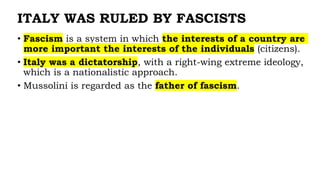 ITALY WAS RULED BY FASCISTS
• Fascism is a system in which the interests of a country are
more important the interests of the individuals (citizens).
• Italy was a dictatorship, with a right-wing extreme ideology,
which is a nationalistic approach.
• Mussolini is regarded as the father of fascism.
 