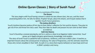 Online Quran Classes | Story of Surah Yusuf
Here is a summary of the story:
The Dream
The story begins with Yusuf having a dream in which he sees eleven stars, the sun, and the moon
prostrating before him. He tells his father, Prophet Ya'qub, about the dream, and Ya'qub realizes that it
signifies Yusuf's future greatness.
The Jealous Brothers
Yusuf's brothers become jealous of him due to their father's affection for him and his dreams. They plan to
get rid of him and throw him into a well. They then fake his death and present his torn shirt to their father
as evidence.
Sold into Slavery
Yusuf is found by a caravan passing by, and he is sold as a slave to an Egyptian noble named Aziz. Yusuf
grows up in Egypt and gains great beauty, knowledge, and wisdom.
The story of Surah Yusuf is a powerful tale of patience, resilience, and trust in Allah's plan. It teaches us
important lessons about the consequences of jealousy, the value of forgiveness, and the ultimate reward for
those who remain steadfast in their faith. As well, It is a story that inspires believers to have hope and trust
in Allah's wisdom and mercy.
 