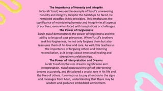 The Importance of Honesty and Integrity
In Surah Yusuf, we see the example of Yusuf's unwavering
honesty and integrity. Despite the hardships he faced, he
remained steadfast in his principles. This emphasizes the
significance of maintaining honesty and integrity in all aspects
of our lives, even when faced with temptations or challenges.
The Power of Forgiveness
Surah Yusuf demonstrates the power of forgiveness and the
ability to let go of past grievances. When Yusuf's brothers
seek his forgiveness, he not only forgives them but also
reassures them of his love and care. As well, this teaches us
the importance of forgiving others and fostering
reconciliation, as it brings about emotional healing and
strengthens relationships.
The Power of Interpretation and Dreams
Surah Yusuf emphasizes dreams' significance and
interpretation. Yusuf possessed the gift of interpreting
dreams accurately, and this played a crucial role in his life and
the lives of others. It reminds us to pay attention to the signs
and messages from Allah, understanding that there may be
wisdom and guidance embedded within them.
 