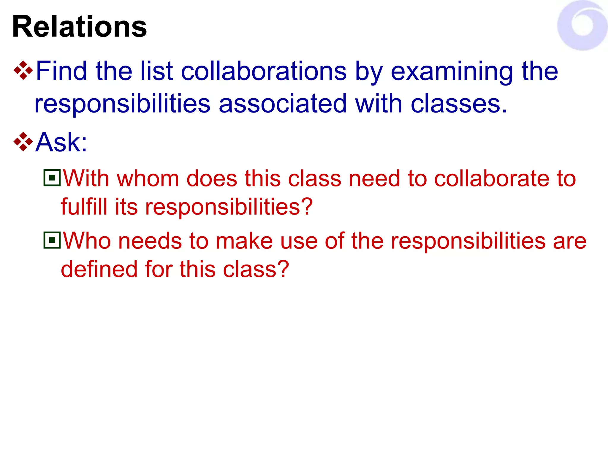 Relations
Find the list collaborations by examining the
responsibilities associated with classes.
Ask:
With whom does this class need to collaborate to
fulfill its responsibilities?
Who needs to make use of the responsibilities are
defined for this class?
 
