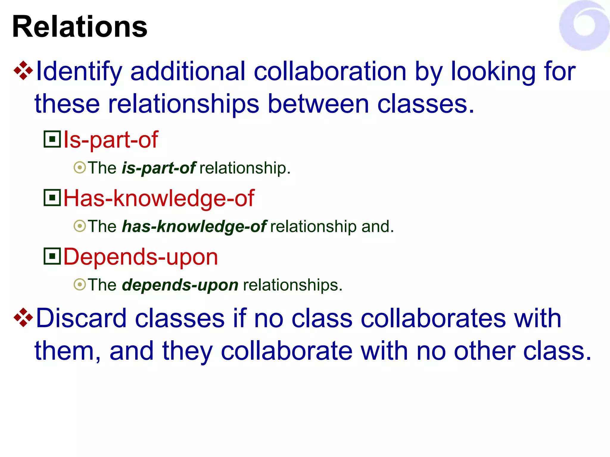 Relations
Identify additional collaboration by looking for
these relationships between classes.
Is-part-of
The is-part-of relationship.
Has-knowledge-of
The has-knowledge-of relationship and.
Depends-upon
The depends-upon relationships.
Discard classes if no class collaborates with
them, and they collaborate with no other class.
 