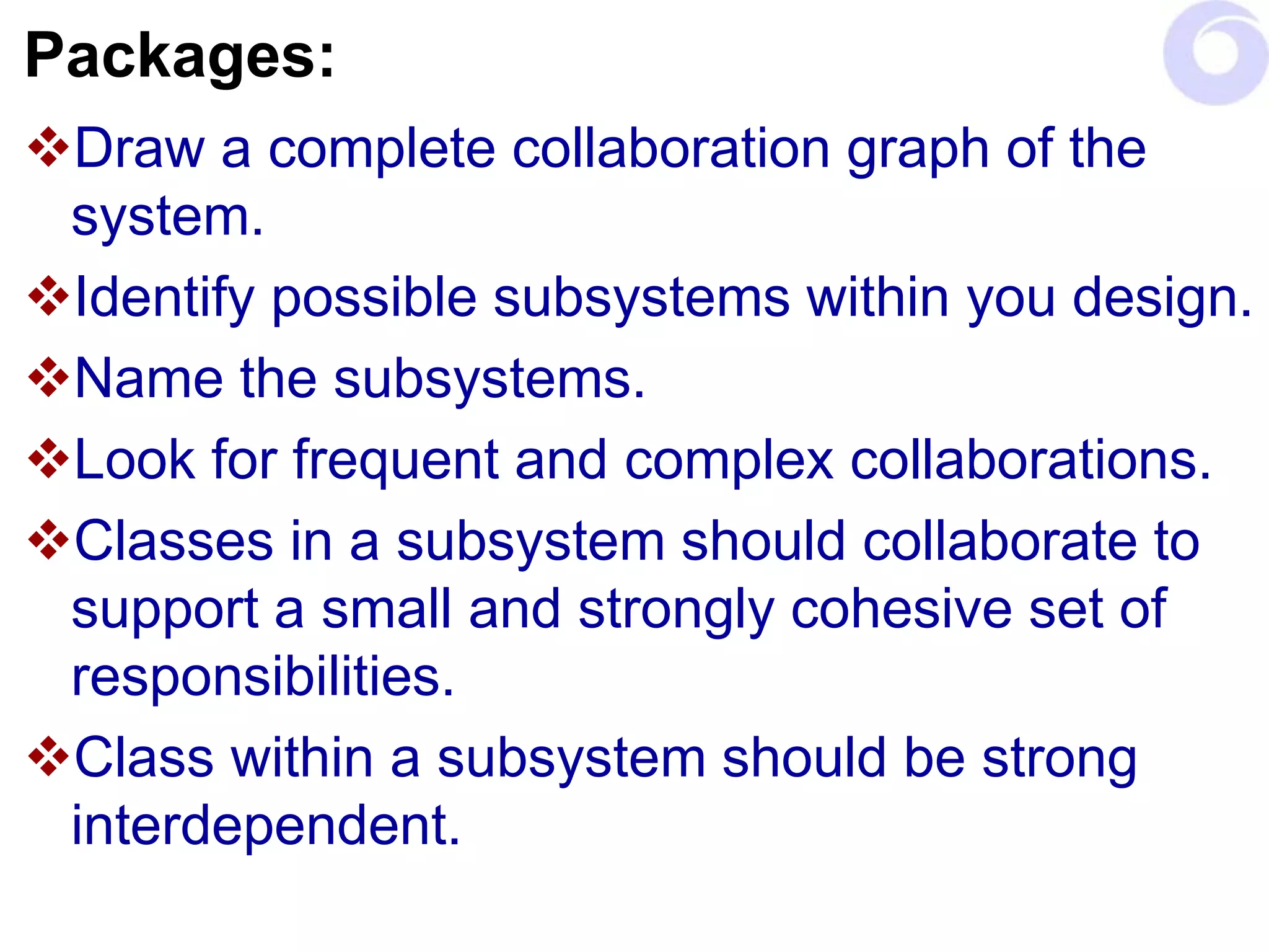 Packages:
Draw a complete collaboration graph of the
system.
Identify possible subsystems within you design.
Name the subsystems.
Look for frequent and complex collaborations.
Classes in a subsystem should collaborate to
support a small and strongly cohesive set of
responsibilities.
Class within a subsystem should be strong
interdependent.
 