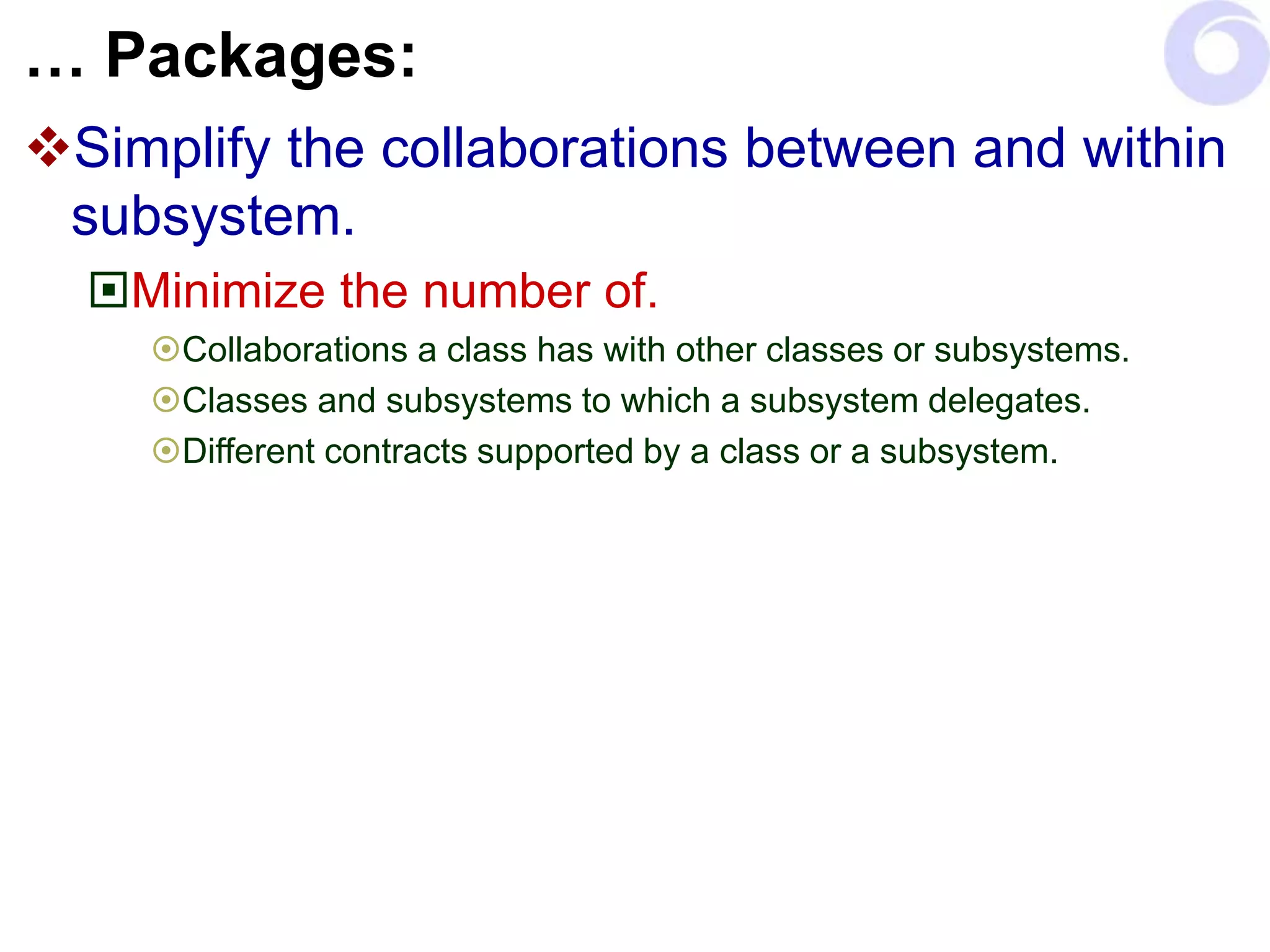 … Packages:
Simplify the collaborations between and within
subsystem.
Minimize the number of.
Collaborations a class has with other classes or subsystems.
Classes and subsystems to which a subsystem delegates.
Different contracts supported by a class or a subsystem.
 