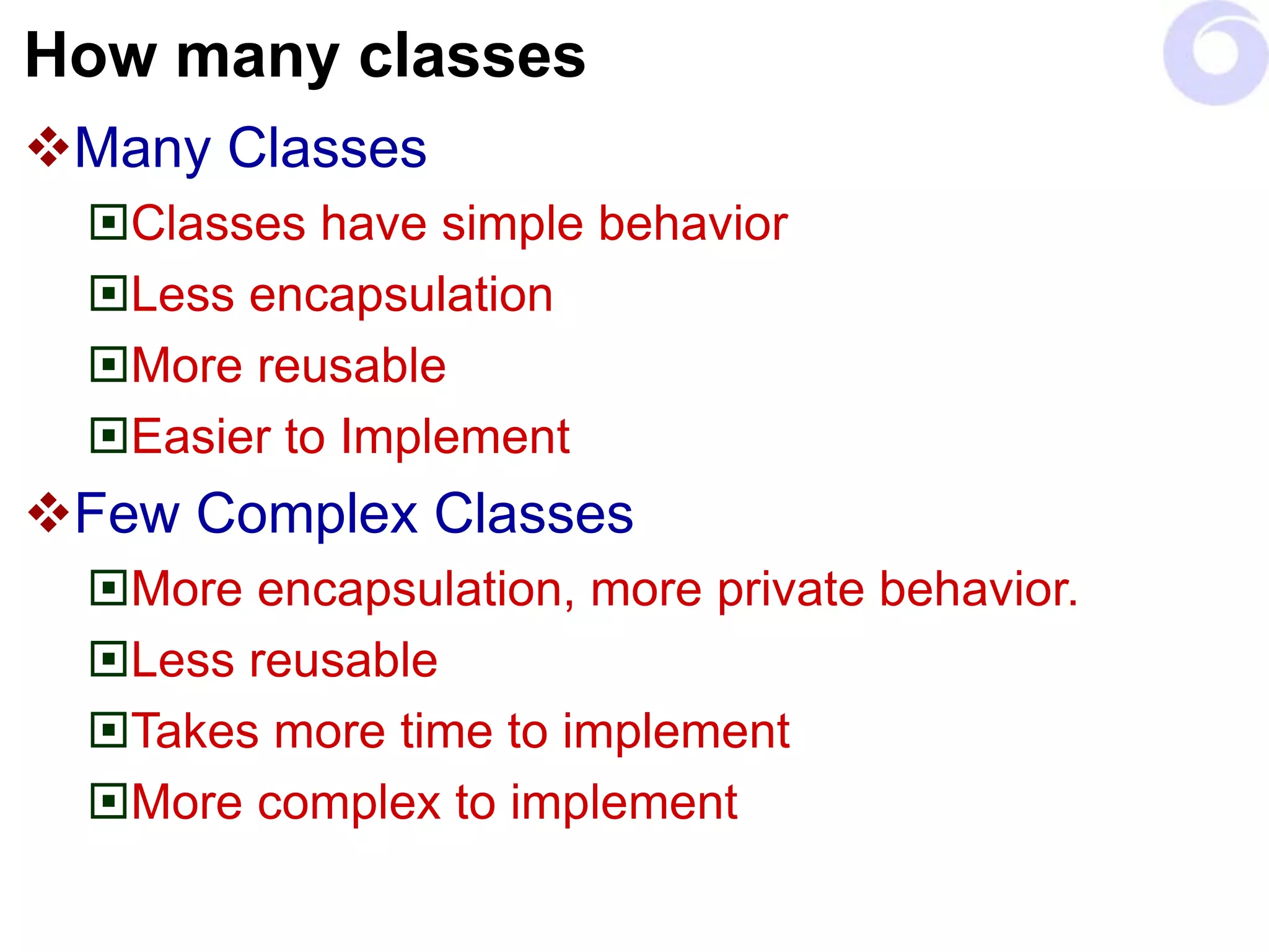 How many classes
Many Classes
Classes have simple behavior
Less encapsulation
More reusable
Easier to Implement
Few Complex Classes
More encapsulation, more private behavior.
Less reusable
Takes more time to implement
More complex to implement
 
