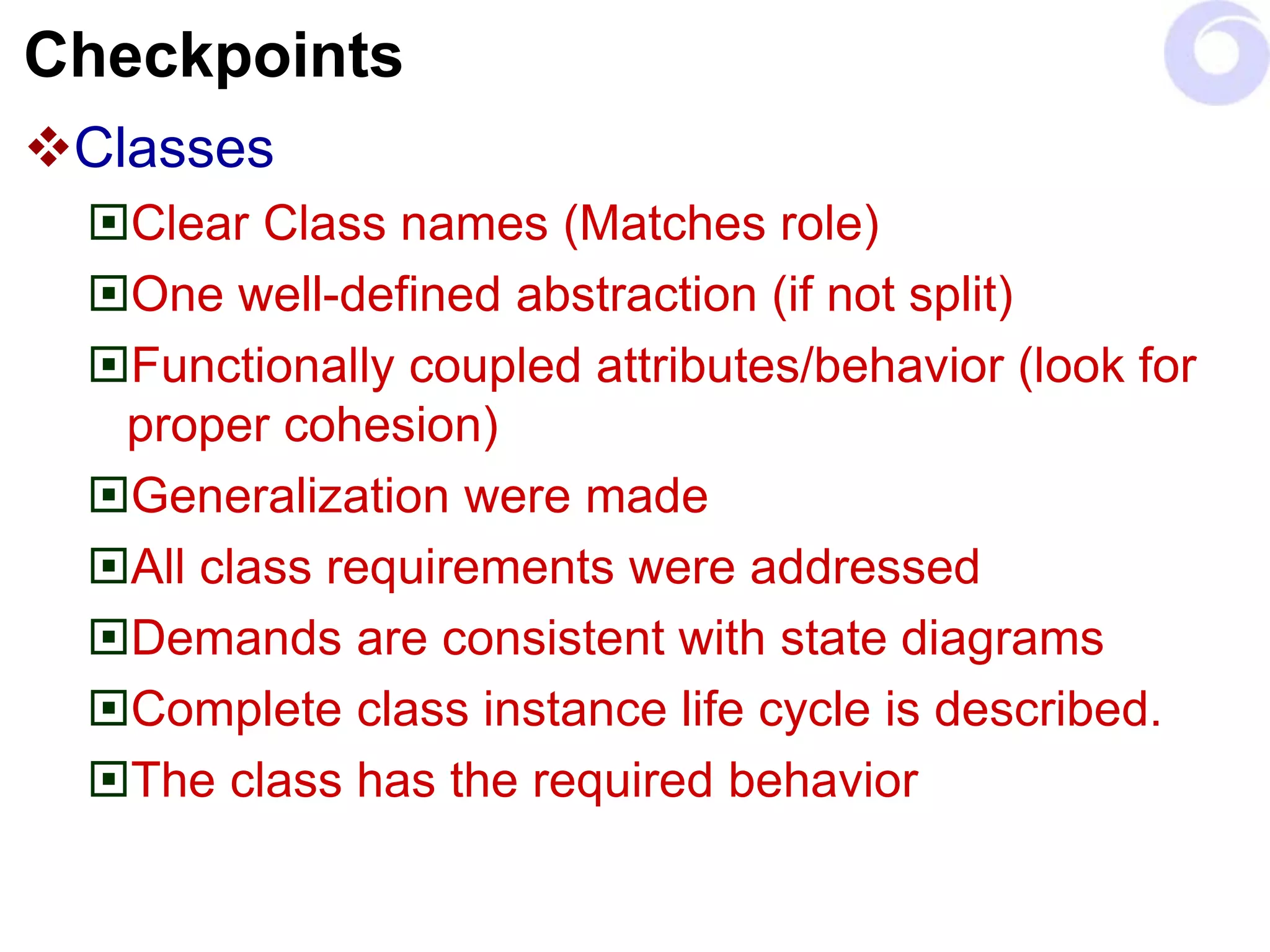 Checkpoints
Classes
Clear Class names (Matches role)
One well-defined abstraction (if not split)
Functionally coupled attributes/behavior (look for
proper cohesion)
Generalization were made
All class requirements were addressed
Demands are consistent with state diagrams
Complete class instance life cycle is described.
The class has the required behavior
 