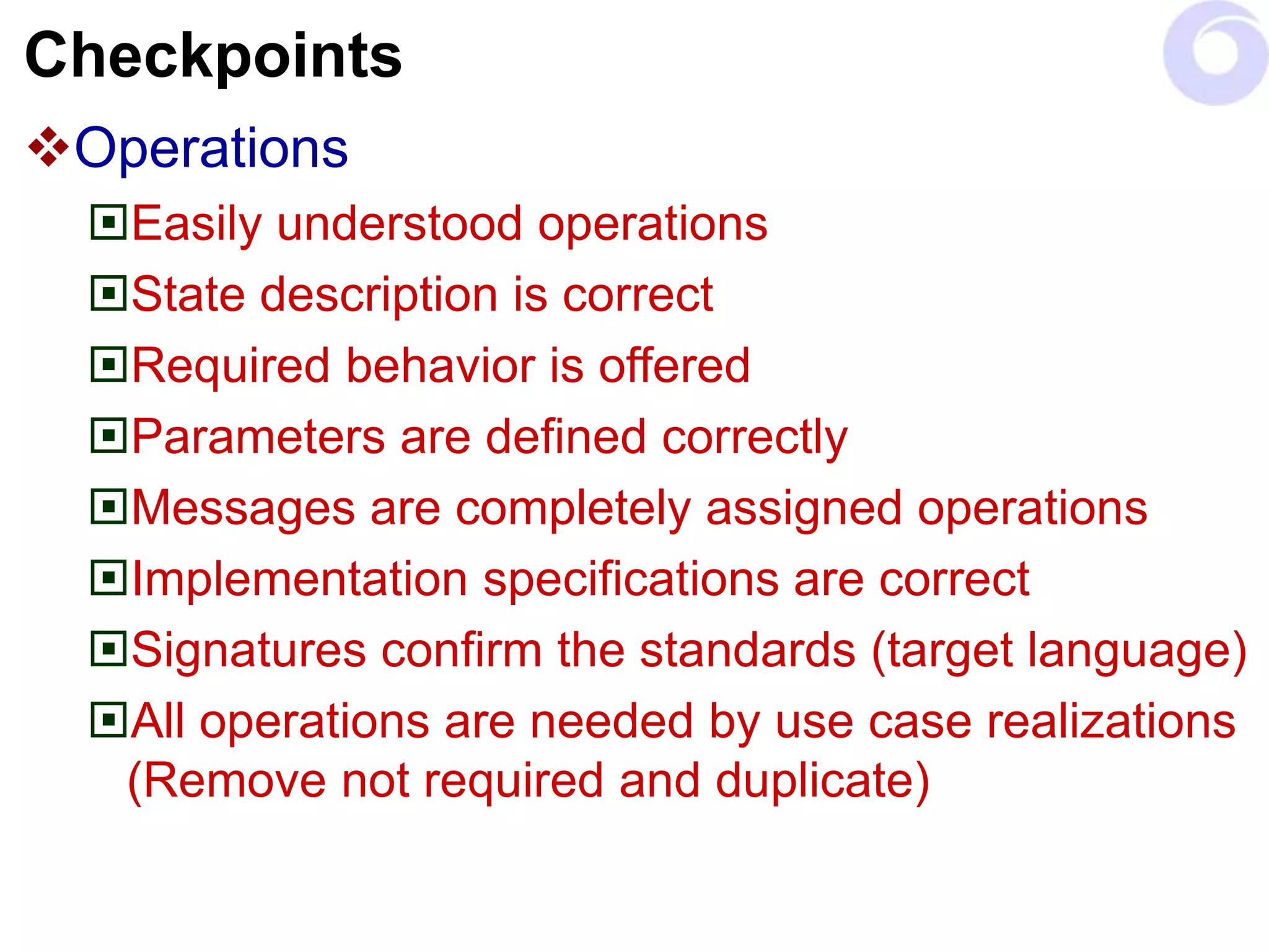 Checkpoints
Operations
Easily understood operations
State description is correct
Required behavior is offered
Parameters are defined correctly
Messages are completely assigned operations
Implementation specifications are correct
Signatures confirm the standards (target language)
All operations are needed by use case realizations
(Remove not required and duplicate)
 