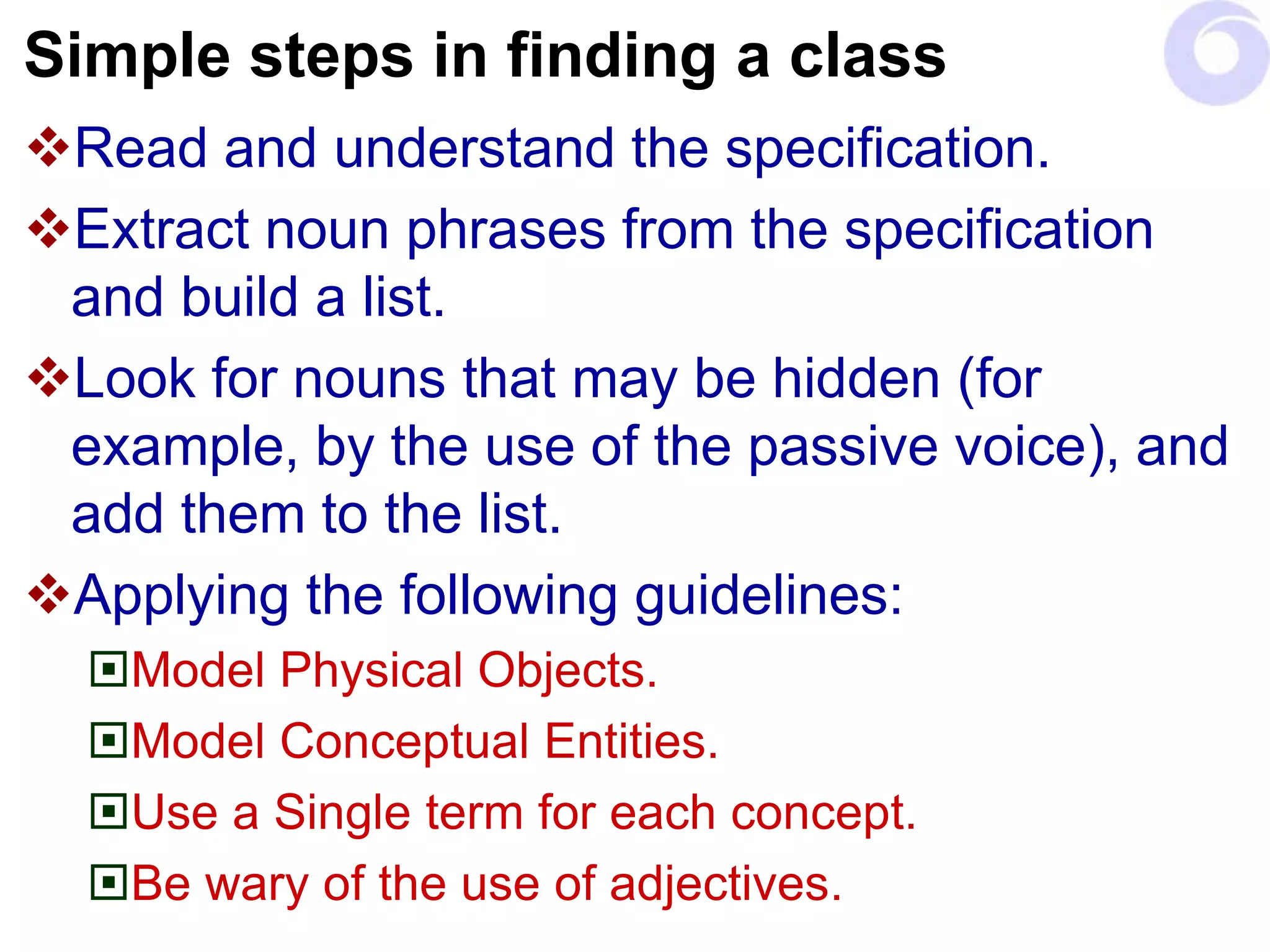 Simple steps in finding a class
Read and understand the specification.
Extract noun phrases from the specification
and build a list.
Look for nouns that may be hidden (for
example, by the use of the passive voice), and
add them to the list.
Applying the following guidelines:
Model Physical Objects.
Model Conceptual Entities.
Use a Single term for each concept.
Be wary of the use of adjectives.
 