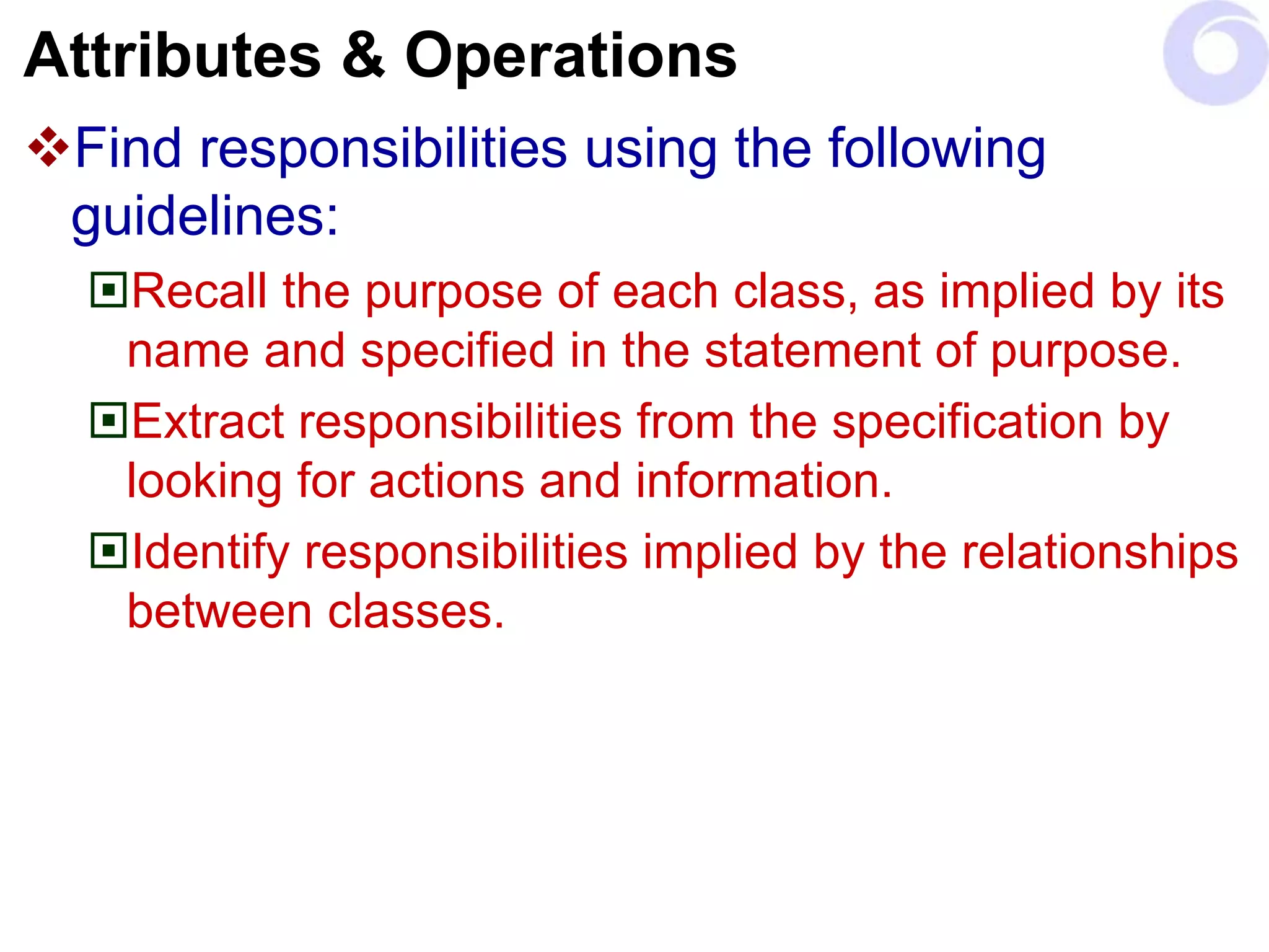 Attributes & Operations
Find responsibilities using the following
guidelines:
Recall the purpose of each class, as implied by its
name and specified in the statement of purpose.
Extract responsibilities from the specification by
looking for actions and information.
Identify responsibilities implied by the relationships
between classes.
 