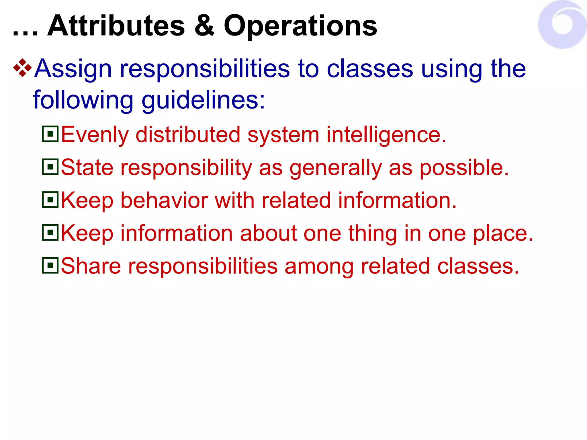… Attributes & Operations
Assign responsibilities to classes using the
following guidelines:
Evenly distributed system intelligence.
State responsibility as generally as possible.
Keep behavior with related information.
Keep information about one thing in one place.
Share responsibilities among related classes.
 