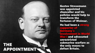 THE
APPOINTMENT
Gustav Stresemann
was appointed
chancellor and his
policies would help to
transform the
fortunes of Weimar.
He had been a strong
supporter of
Germany’s
involvement in World
War I and advocated
unrestricted
submarine warfare as
the only means to
defeat Britain.
 