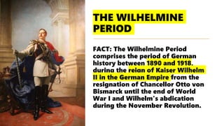THE WILHELMINE
PERIOD
FACT: The Wilhelmine Period
comprises the period of German
history between 1890 and 1918,
during the reign of Kaiser Wilhelm
II in the German Empire from the
resignation of Chancellor Otto von
Bismarck until the end of World
War I and Wilhelm's abdication
during the November Revolution.
 