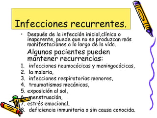 Infecciones recurrentes.
• Después de la infección inicial,clínica o
inaparente, puede que no se produzcan más
manifestaciones a lo largo de la vida.
Algunos pacientes pueden
mantener recurrencias:
1. infecciones neumocócicas y meningocócicas,
2. la malaria,
3. infecciones respiratorias menores,
4. traumatismos mecánicos,
5. exposición al sol,
6. menstruación,
7. estrés emocional,
8. deficiencia inmunitaria o sin causa conocida.
 