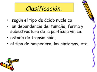 Clasificación.
• según el tipo de ácido nucleico
• en dependencia del tamaño, forma y
subestructura de la partícula vírica.
• estado de transmisión,
• el tipo de hospedero, los síntomas, etc.
 