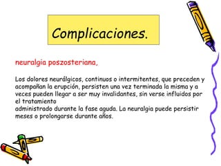 Complicaciones.
neuralgia poszosteriana,
Los dolores neurálgicos, continuos o intermitentes, que preceden y
acompañan la erupción, persisten una vez terminada la misma y a
veces pueden llegar a ser muy invalidantes, sin verse influidos por
el tratamiento
administrado durante la fase aguda. La neuralgia puede persistir
meses o prolongarse durante años.
 