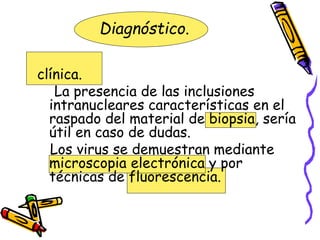 Diagnóstico.
clínica.
La presencia de las inclusiones
intranucleares características en el
raspado del material de biopsia, sería
útil en caso de dudas.
Los virus se demuestran mediante
microscopia electrónica y por
técnicas de fluorescencia.
 