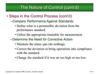 Copyright © by Houghton Mifflin Company. All rights reserved. 14–14
The Nature of Control (cont’d)
• Steps in the Control Process (cont’d)
–Compare Performance Against Standards
• Define what is a permissible deviation from the
performance standard.
• Utilize the appropriate timetable for measurement.
–Determine the Need for Corrective Action
• Maintain the status quo (do nothing).
• Correct the deviation to bring operations into compliance
with the standard.
• Change the standard if it was set too high or too low.
 