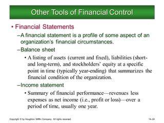 Copyright © by Houghton Mifflin Company. All rights reserved. 14–24
Other Tools of Financial Control
• Financial Statements
–A financial statement is a profile of some aspect of an
organization’s financial circumstances.
–Balance sheet
• A listing of assets (current and fixed), liabilities (short-
and long-term), and stockholders’ equity at a specific
point in time (typically year-ending) that summarizes the
financial condition of the organization.
–Income statement
• Summary of financial performance—revenues less
expenses as net income (i.e., profit or loss)—over a
period of time, usually one year.
 
