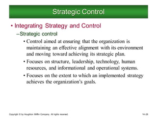 Copyright © by Houghton Mifflin Company. All rights reserved. 14–28
Strategic Control
• Integrating Strategy and Control
–Strategic control
• Control aimed at ensuring that the organization is
maintaining an effective alignment with its environment
and moving toward achieving its strategic plan.
• Focuses on structure, leadership, technology, human
resources, and informational and operational systems.
• Focuses on the extent to which an implemented strategy
achieves the organization’s goals.
 