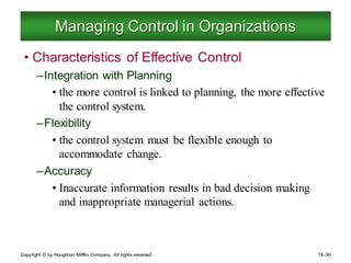 Copyright © by Houghton Mifflin Company. All rights reserved. 14–30
Managing Control in Organizations
• Characteristics of Effective Control
–Integration with Planning
• the more control is linked to planning, the more effective
the control system.
–Flexibility
• the control system must be flexible enough to
accommodate change.
–Accuracy
• Inaccurate information results in bad decision making
and inappropriate managerial actions.
 
