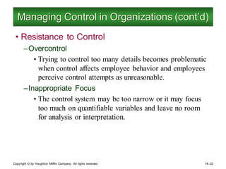 Copyright © by Houghton Mifflin Company. All rights reserved. 14–32
Managing Control in Organizations (cont’d)
• Resistance to Control
–Overcontrol
• Trying to control too many details becomes problematic
when control affects employee behavior and employees
perceive control attempts as unreasonable.
–Inappropriate Focus
• The control system may be too narrow or it may focus
too much on quantifiable variables and leave no room
for analysis or interpretation.
 