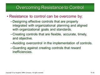 Copyright © by Houghton Mifflin Company. All rights reserved. 14–34
Overcoming Resistance to Control
• Resistance to control can be overcome by:
–Designing effective controls that are properly
integrated with organizational planning and aligned
with organizational goals and standards.
–Creating controls that are flexible, accurate, timely,
and objective.
–Avoiding overcontrol in the implementation of controls.
–Guarding against creating controls that reward
inefficiencies.
 
