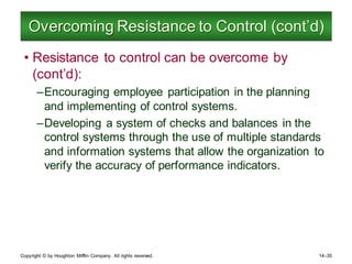Copyright © by Houghton Mifflin Company. All rights reserved. 14–35
Overcoming Resistance to Control (cont’d)
• Resistance to control can be overcome by
(cont’d):
–Encouraging employee participation in the planning
and implementing of control systems.
–Developing a system of checks and balances in the
control systems through the use of multiple standards
and information systems that allow the organization to
verify the accuracy of performance indicators.
 